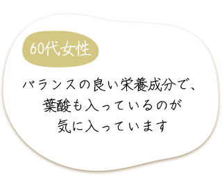 60代女性　バランスの良い栄養成分で、葉酸も入っているのが気に入っています