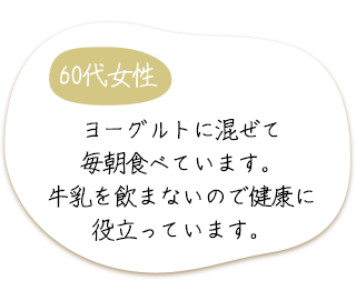 60代女性　ヨーグルトに混ぜて毎朝食べています。牛乳を飲まないので健康に役立っています。