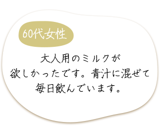 60代女性　大人用のミルクが欲しかったです。青汁に混ぜて毎日飲んでいます。