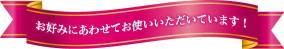 お好みにあわせてお使いいただいています！